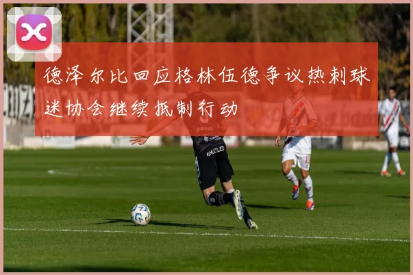 德泽尔比回应格林伍德争议热刺球迷协会继续抵制行动